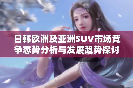 日韩欧洲及亚洲SUV市场竞争态势分析与发展趋势探讨