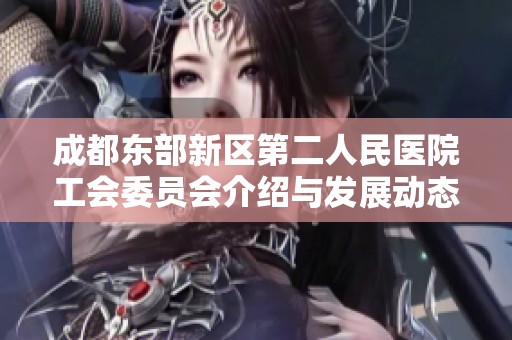 成都东部新区第二人民医院工会委员会介绍与发展动态新解析