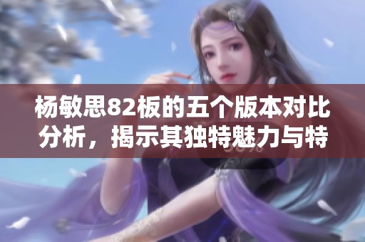 杨敏思82板的五个版本对比分析，揭示其独特魅力与特点