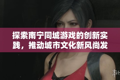 探索南宁同城游戏的创新实践，推动城市文化新风尚发展