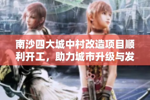 南沙四大城中村改造项目顺利开工，助力城市升级与发展