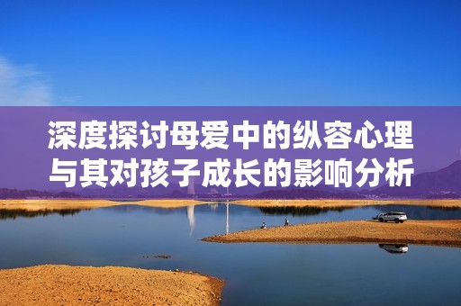 深度探讨母爱中的纵容心理与其对孩子成长的影响分析