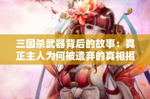 三国杀武器背后的故事：真正主人为何被遗弃的真相揭秘