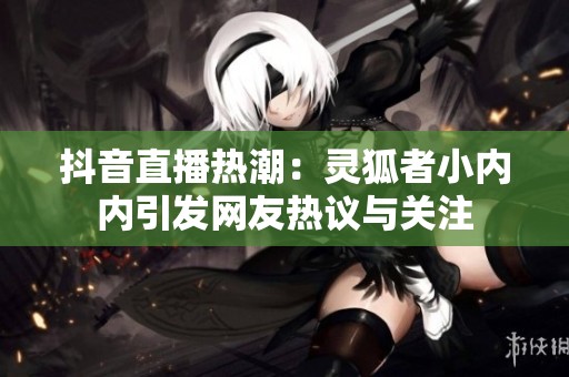 抖音直播热潮：灵狐者小内内引发网友热议与关注
