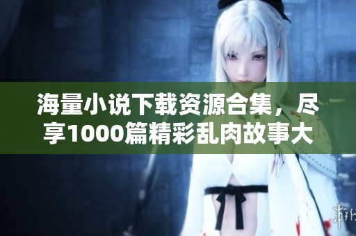 海量小说下载资源合集，尽享1000篇精彩乱肉故事大体验
