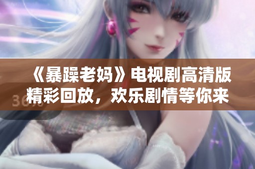 《暴躁老妈》电视剧高清版精彩回放，欢乐剧情等你来获取！