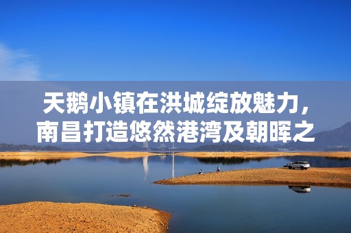 天鹅小镇在洪城绽放魅力，南昌打造悠然港湾及朝晖之美