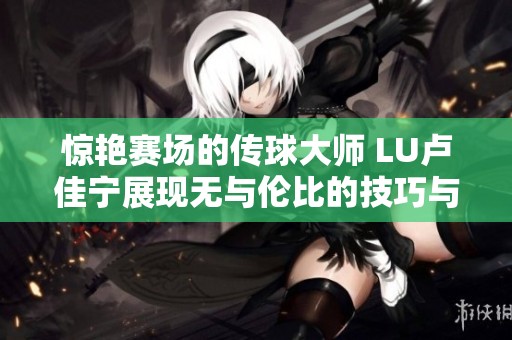 惊艳赛场的传球大师 LU卢佳宁展现无与伦比的技巧与艺术