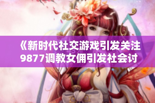 《新时代社交游戏引发关注 9877调教女佣引发社会讨论》