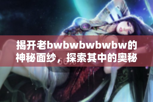揭开老bwbwbwbwbw的神秘面纱，探索其中的奥秘与乐趣