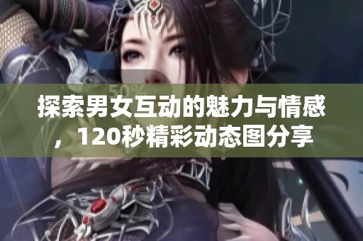 探索男女互动的魅力与情感，120秒精彩动态图分享
