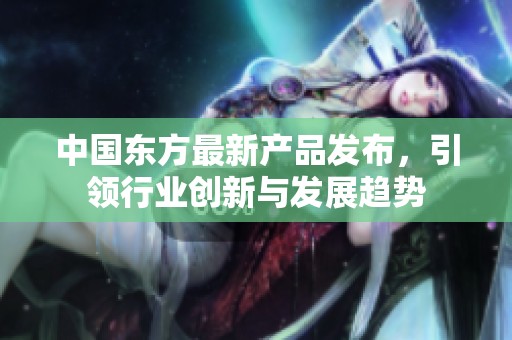 中国东方最新产品发布，引领行业创新与发展趋势