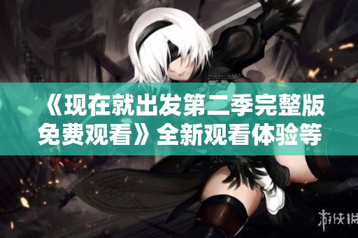 《现在就出发第二季完整版免费观看》全新观看体验等你来探索
