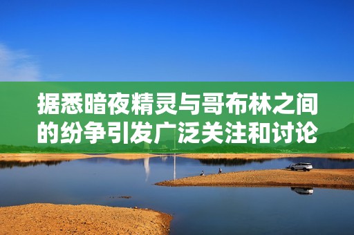 据悉暗夜精灵与哥布林之间的纷争引发广泛关注和讨论