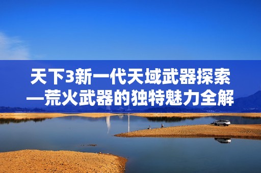 天下3新一代天域武器探索—荒火武器的独特魅力全解析