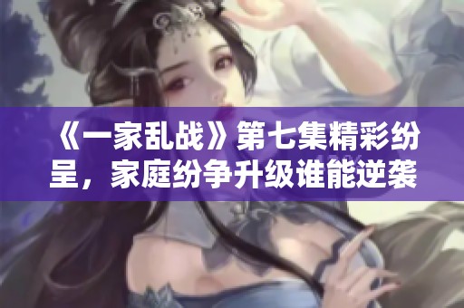 《一家乱战》第七集精彩纷呈，家庭纷争升级谁能逆袭赢家