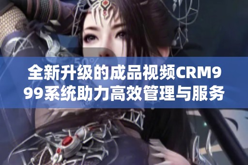全新升级的成品视频CRM999系统助力高效管理与服务提升