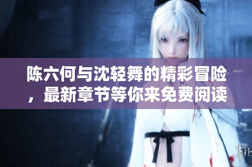 陈六何与沈轻舞的精彩冒险，最新章节等你来免费阅读！