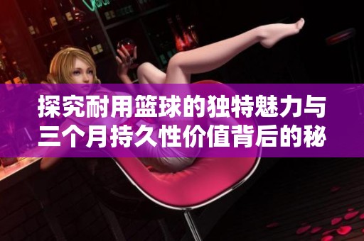 探究耐用篮球的独特魅力与三个月持久性价值背后的秘密