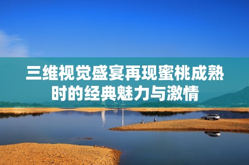 三维视觉盛宴再现蜜桃成熟时的经典魅力与激情