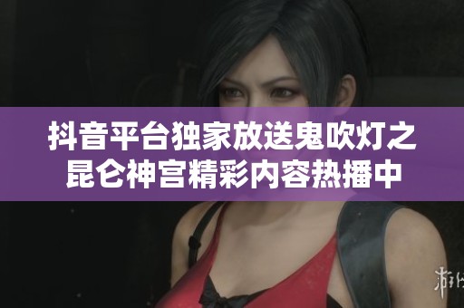 抖音平台独家放送鬼吹灯之昆仑神宫精彩内容热播中
