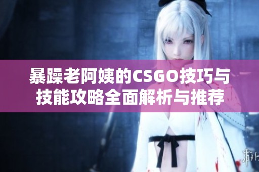暴躁老阿姨的CSGO技巧与技能攻略全面解析与推荐