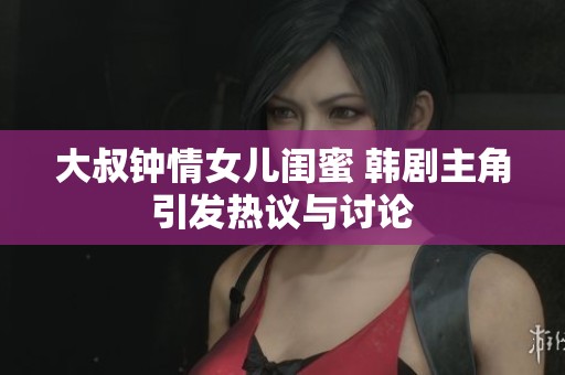 大叔钟情女儿闺蜜 韩剧主角引发热议与讨论