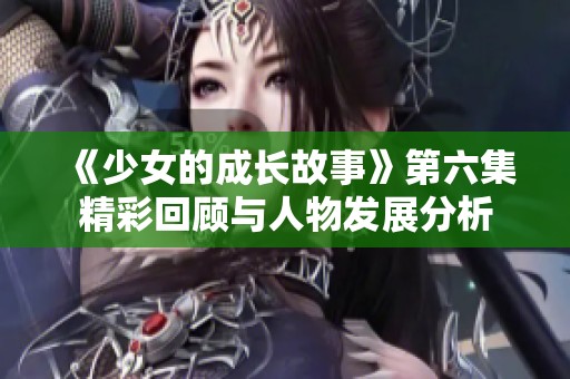 《少女的成长故事》第六集精彩回顾与人物发展分析