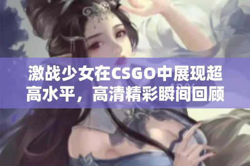 激战少女在CSGO中展现超高水平，高清精彩瞬间回顾
