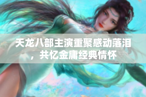 天龙八部主演重聚感动落泪，共忆金庸经典情怀