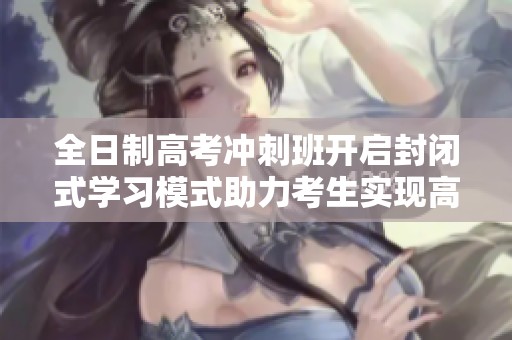 全日制高考冲刺班开启封闭式学习模式助力考生实现高分目标