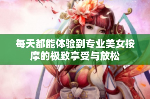 每天都能体验到专业美女按摩的极致享受与放松