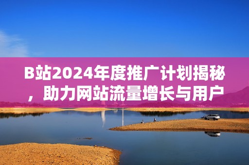 B站2024年度推广计划揭秘，助力网站流量增长与用户互动