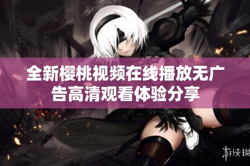 全新樱桃视频在线播放无广告高清观看体验分享