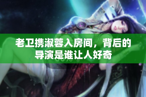 老卫携淑蓉入房间，背后的导演是谁让人好奇