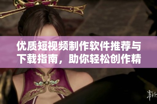 优质短视频制作软件推荐与下载指南，助你轻松创作精彩视频