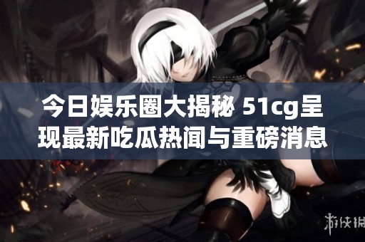 今日娱乐圈大揭秘 51cg呈现最新吃瓜热闻与重磅消息