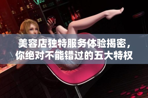 美容店独特服务体验揭密，你绝对不能错过的五大特权