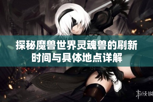 探秘魔兽世界灵魂兽的刷新时间与具体地点详解