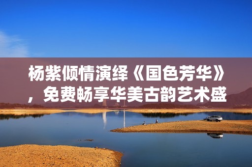 杨紫倾情演绎《国色芳华》，免费畅享华美古韵艺术盛宴