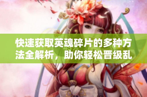 快速获取英魂碎片的多种方法全解析，助你轻松晋级乱斗西游