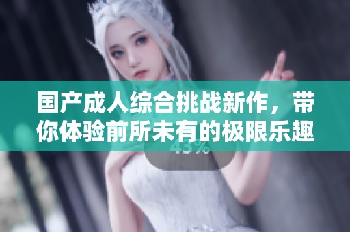 国产成人综合挑战新作，带你体验前所未有的极限乐趣