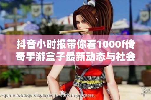 抖音小时报带你看1000f传奇手游盒子最新动态与社会新闻必读汇总