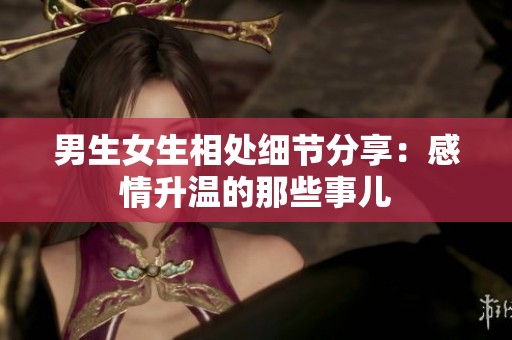 男生女生相处细节分享：感情升温的那些事儿