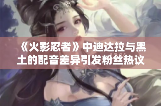 《火影忍者》中迪达拉与黑土的配音差异引发粉丝热议大家怎么看