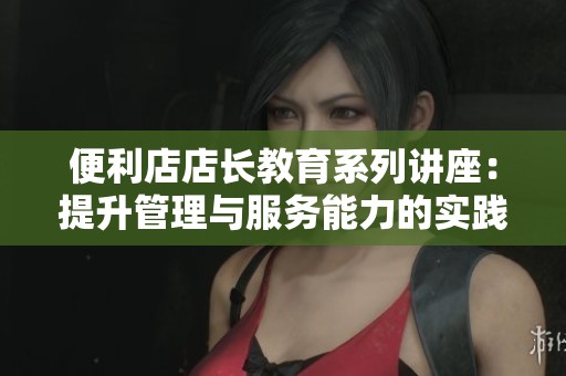 便利店店长教育系列讲座：提升管理与服务能力的实践分享
