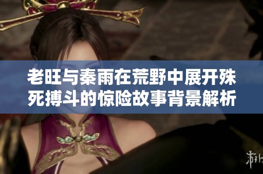 老旺与秦雨在荒野中展开殊死搏斗的惊险故事背景解析
