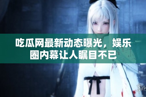 吃瓜网最新动态曝光，娱乐圈内幕让人瞩目不已