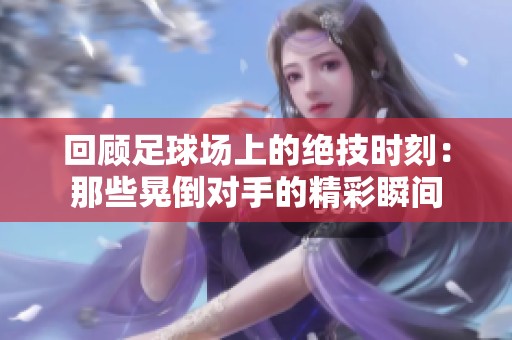 回顾足球场上的绝技时刻：那些晃倒对手的精彩瞬间
