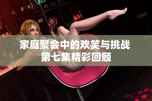 家庭聚会中的欢笑与挑战 第七集精彩回顾